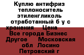  Куплю антифриз, теплоноситель этиленгликоль, отработанный б/у с хронения. › Цена ­ 100 - Все города Бизнес » Другое   . Московская обл.,Лосино-Петровский г.